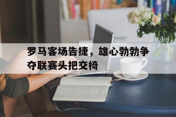 开云官网-罗马客场告捷，雄心勃勃争夺联赛头把交椅的简单介绍